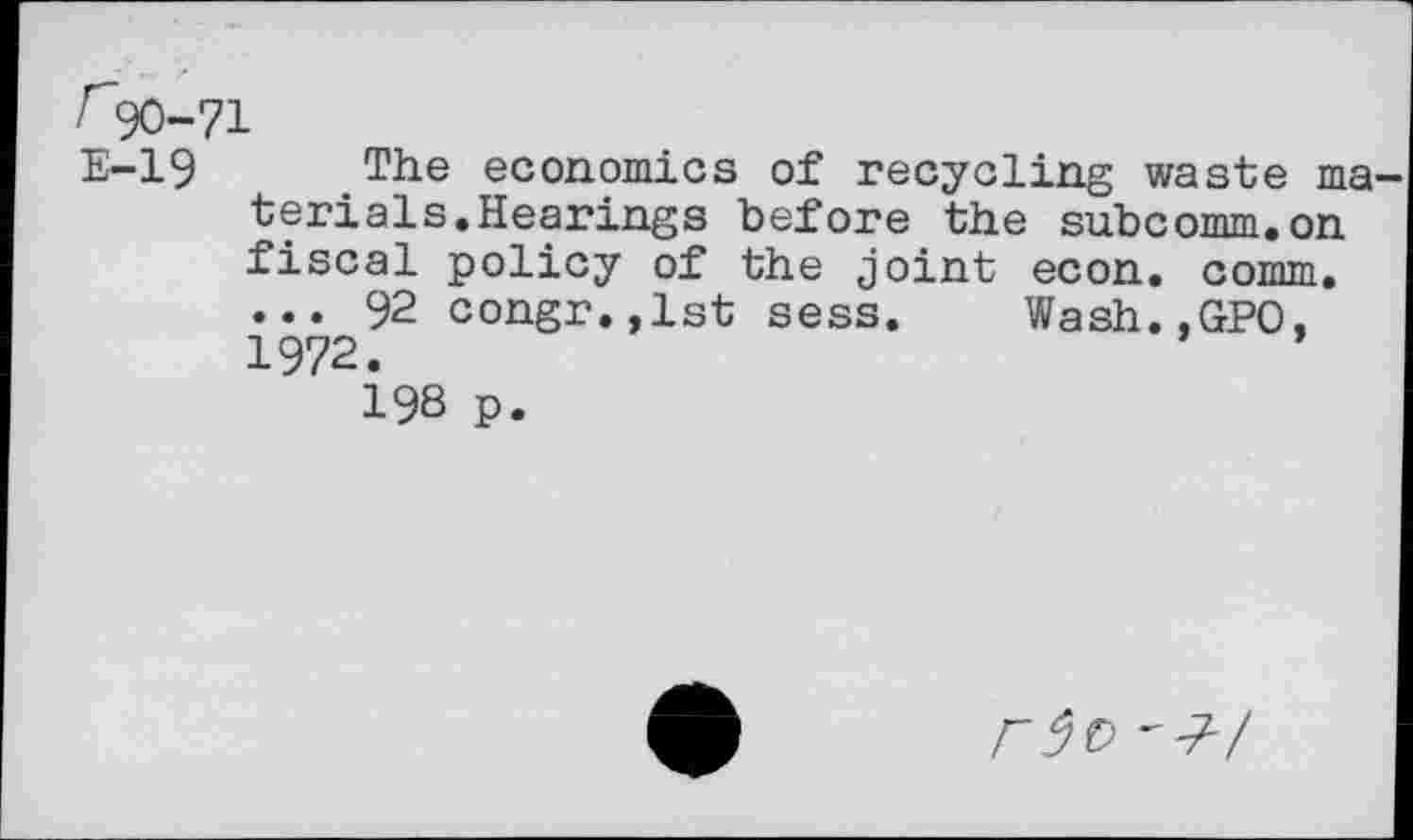 ﻿r90-71
E-19 The economics of recycling waste ma terials.Hearings before the subcomm.on fiscal policy of the joint econ. comm. ... 92 congr.,lst sess. Wash.,GPO. 1972.
198 p.
r5t> 'J-/